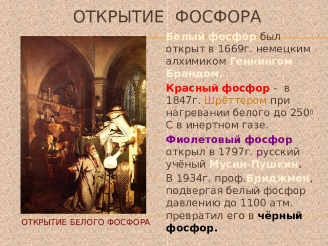 Открытие фосфора Белый фосфор был открыт в 1669г. немецким алхимиком Геннингом Брандом. Красный фосфор - в 1847г. Шрёттером при нагревании белого до 250 0 С в инертном газе. Фиолетовый фосфор открыл в 1797г. р усский  учёный Мусин-Пушкин . В 1934г. проф. Бриджмен , подвергая белый фосфор давлению до 1100 атм. превратил его в чёрный фосфор. Открытие белого фосфора 