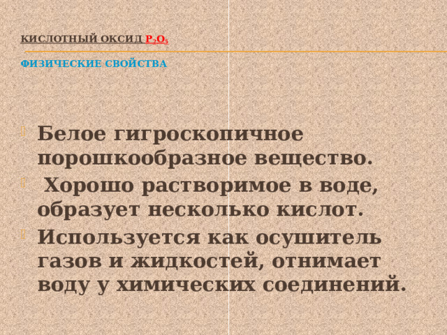 Кислотный оксид Р 2 О 5    Физические свойства Белое гигроскопичное порошкообразное вещество.  Хорошо растворимое в воде, образует несколько кислот. Используется как осушитель газов и жидкостей, отнимает воду у химических соединений. 