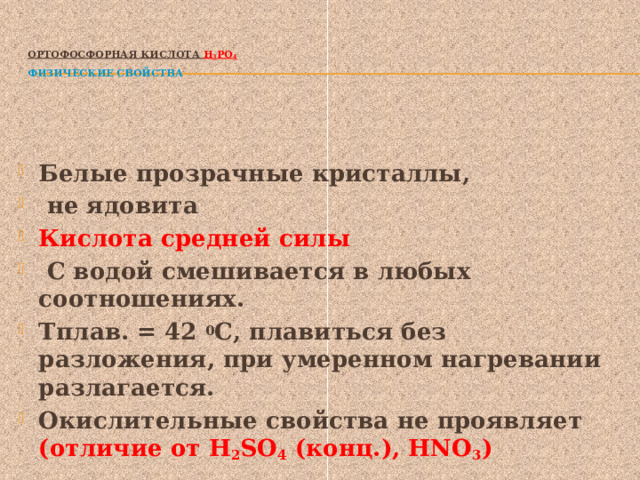  Ортофосфорная кислота Н 3 РО 4   Физические свойства   Белые прозрачные кристаллы,  не ядовита Кислота средней силы  С водой смешивается в любых соотношениях. Тплав. = 42 0 С, плавиться без разложения, при умеренном нагревании разлагается. Окислительные свойства не проявляет (отличие от Н 2 SO 4 (конц.), НNO 3 ) 