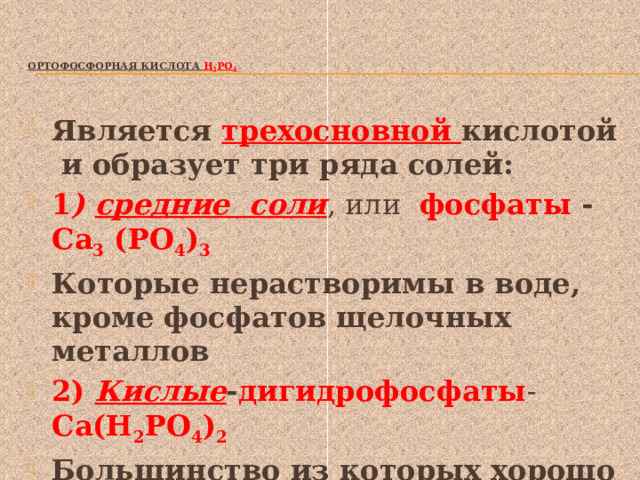   Ортофосфорная кислота Н 3 РО 4    Является трехосновной кислотой и образует три ряда солей: 1 ) средние соли , или фосфаты - Са 3 (РО 4 ) 3 Которые нерастворимы в воде, кроме фосфатов щелочных металлов 2) Кислые - дигидрофосфаты - Са(Н 2 РО 4 ) 2 Большинство из которых хорошо растворимы в воде 