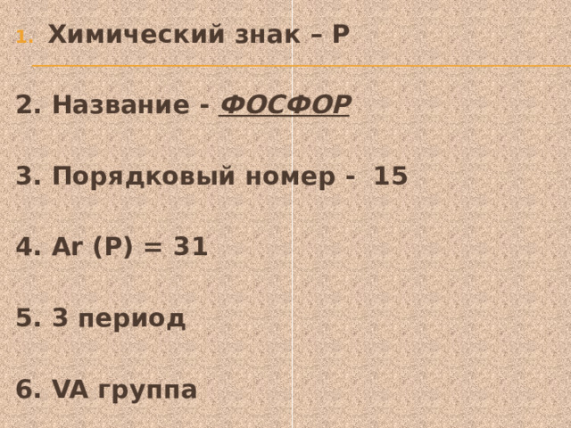 Химический знак – Р  2. Название - ФОСФОР    3. Порядковый номер - 15  4. Ar (Р) = 31  5. 3 период  6. VA группа 
