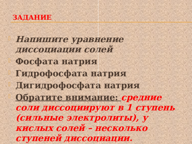  Задание   Напишите уравнение диссоциации солей Фосфата натрия Гидрофосфата натрия Дигидрофосфата натрия Обратите внимание: средние соли диссоциируют в 1 ступень (сильные электролиты), у кислых солей – несколько ступеней диссоциации. 