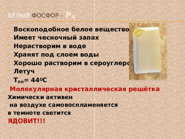 Белый фосфор – P 4   Воскоподобное белое вещество Имеет чесночный запах Нерастворим в воде Хранят под слоем воды Хорошо растворим в сероуглероде Летуч T пл = 44 0 С  Молекулярная кристаллическая решётка Химически активен  на воздухе самовоспламеняется в темноте светится ЯДОВИТ!!!  