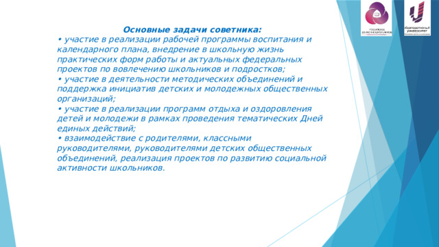 Основные задачи советника: • участие в реализации рабочей программы воспитания и календарного плана, внедрение в школьную жизнь практических форм работы и актуальных федеральных проектов по вовлечению школьников и подростков;  • участие в деятельности методических объединений и поддержка инициатив детских и молодежных общественных организаций;  • участие в реализации программ отдыха и оздоровления детей и молодежи в рамках проведения тематических Дней единых действий;  • взаимодействие с родителями, классными руководителями, руководителями детских общественных объединений, реализация проектов по развитию социальной активности школьников. 