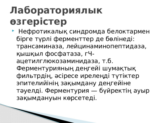 Лабораториялык өзгерістер   Нефротикалық синдромда белоктармен бірге түрлі ферменттер де бөлінеді: трансаминаза, лейцинаминопептидаза, қышқыл фосфатаза, гЧ-ацетилглюкозаминидаза, т.б. Ферментурияның деңгейі шумақтық фильтрдің, әсіресе ирелеңді түтіктер эпителийінің зақымдану деңгейіне тәуелді. Ферментурия — бүйректің ауыр зақымдануын көрсетеді.  
