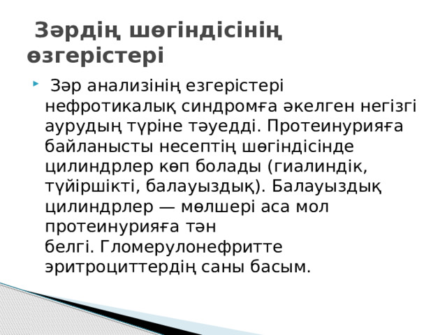   Зәрдің шөгіндісінің өзгерістері   Зәр анализінің езгерістері нефротикалық синдромға әкелген негізгі аурудың түріне тәуедді. Протеинурияға байланысты несептің шөгіндісінде цилиндрлер көп болады (гиалиндік, түйіршікті, балауыздық). Балауыздық цилиндрлер — мөлшері аса мол протеинурияға тән белгі. Гломерулонефритте эритроциттердің саны басым. 