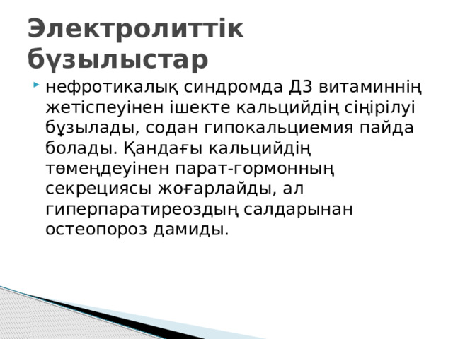Электролиттік бүзылыстар нефротикалық синдромда Д3 витаминнің жетіспеуінен ішекте кальцийдің сіңірілуі бұзылады, содан гипокальциемия пайда болады. Қандағы кальцийдің төмеңдеуінен парат-гормонның секрециясы жоғарлайды, ал гиперпаратиреоздың салдарынан остеопороз дамиды.  