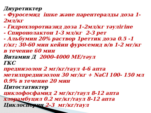 Диуретиктер   - Фуросемид ішке және парентералды доза 1-2мл/кг  - Гидрохлоротиазид доза 1-2мл/кг тәулігіне  - Спиронолактон 1-3 мл/кг 2-3 рет  - Альбумин 20% раствор 1реттик доза 0.5 -1 г/кг; 30-60 мин кейин фуросемид в/в 1-2 мг/кг в течение 60 мин  Витамин Д 2000-4000 МЕ/тәул  ГКС   преднизолон 2 мг/кг/таул 4-6 апта  метилпреднизолон 30 мг/кг + NaCl 100- 150 мл 0.9% в течение 20 мин  Цитостатиктер  циклофосфамид 2 мг/кг/таул 8-12 апта  хлорамбуцил 0.2 мг/кг/таул 8-12 апта  Циклоспорин 2-3 мг/кг/таул   