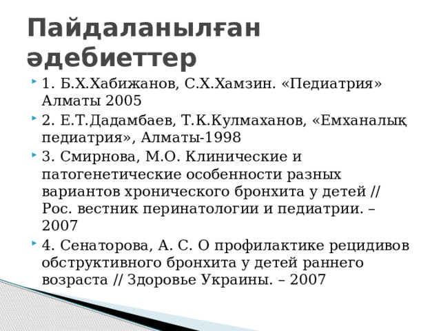 Пайдаланылған әдебиеттер 1. Б.Х.Хабижанов, С.Х.Хамзин. «Педиатрия» Алматы 2005 2. Е.Т.Дадамбаев, Т.К.Кулмаханов, «Емханалық педиатрия», Алматы-1998 3. Смирнова, М.О. Клинические и патогенетические особенности разных вариантов хронического бронхита у детей // Рос. вестник перинатологии и педиатрии. – 2007 4. Сенаторова, А. С. О профилактике рецидивов обструктивного бронхита у детей раннего возраста // Здоровье Украины. – 2007 