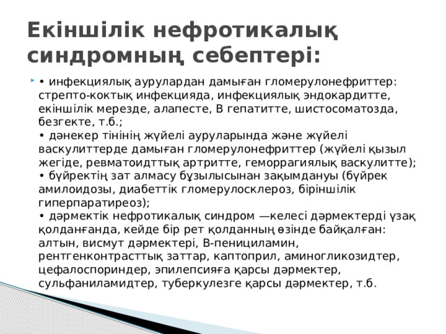 Екіншілік нефротикалық синдромның себептері: • инфекциялық аурулардан дамыған гломерулонефриттер: стрепто-коктық инфекцияда, инфекциялық эндокардитте, екіншілік мерезде, алапесте, В гепатитте, шистосоматозда, безгекте, т.б.;  • дәнекер тінінің жүйелі ауруларында және жүйелі васкулиттерде дамыған гломерулонефриттер (жүйелі қызыл жегіде, ревматоидттық артритте, геморрагиялық васкулитте);  • бүйректің зат алмасу бұзылысынан зақымдануы (бүйрек амилоидозы, диабеттік гломерулосклероз, біріншілік гиперпаратиреоз);  • дәрмектік нефротикалық синдром —келесі дәрмектерді үзақ қолданғанда, кейде бір рет қолданның өзінде байқалған: алтын, висмут дәрмектері, В-пенициламин, рентгенконтрасттық заттар, каптоприл, аминогликозидтер, цефалоспориндер, эпилепсияға қарсы дәрмектер, сульфаниламидтер, туберкулезге қарсы дәрмектер, т.б. 