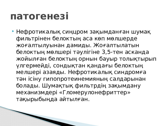 патогенезі Нефротикалық сиңцром зақымданған шумақ фильтрінен белоктың аса көп мөлшерде жоғалтылуынан дамиды. Жоғалтылатын белоктың мөлшері тәулігіне 3,5-тен асканда жойылған белоктың орнын бауыр толықтырып үлгермейді, сондықтан қандағы белоктың мелшері азаяды. Нефротикалық синдромға тән ісіну гипопротеинемияның салдарынан болады. Шумақтық фильтрдің зақымдану механизмдері «Гломерулонефриттер» тақырыбыңда айтылған. 