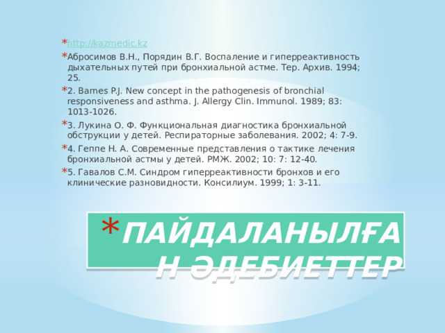 http://kazmedic.kz Абросимов В.Н., Порядин В.Г. Воспаление и гиперреактивность дыхательных путей при бронхиальной астме. Тер. Архив. 1994; 25. 2. Barnes P.J. New concept in the pathogenesis of bronchial responsiveness and asthma. J. Allergy Clin. Immunol. 1989; 83: 1013-1026. 3. Лукина О. Ф. Функциональная диагностика бронхиальной обструкции у детей. Респираторные заболевания. 2002; 4: 7-9. 4. Геппе Н. А. Современные представления о тактике лечения бронхиальной астмы у детей. РМЖ. 2002; 10: 7: 12-40. 5. Гавалов С.М. Синдром гиперреактивности бронхов и его клинические разновидности. Консилиум. 1999; 1: 3-11.   ПАЙДАЛАНЫЛҒАН ӘДЕБИЕТТЕР 
