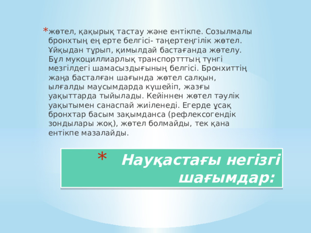 жөтел, қақырық тастау және ентікпе. Созылмалы бронхтың ең ерте белгісі- таңертеңгілік жөтел. Ұйқыдан тұрып, қимылдай бастағанда жөтелу. Бұл мукоциллиарлық транспортттың түнгі мезгілдегі шамасыздығының белгісі. Бронхиттің жаңа басталған шағында жөтел салқын, ылғалды маусымдарда күшейіп, жазғы уақыттарда тыйылады. Кейіннен жөтел тәулік уақытымен санаспай жиіленеді. Егерде ұсақ бронхтар басым зақымданса (рефлексогендік зондылары жоқ), жөтел болмайды, тек қана ентікпе мазалайды. Науқастағы негізгі шағымдар: 