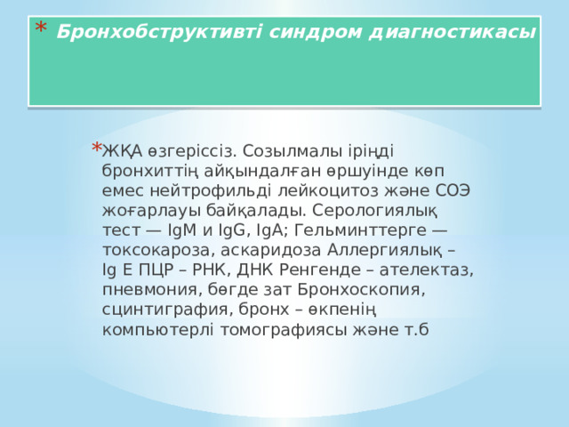 Бронхобструктивті синдром диагностикасы    ЖҚА өзгеріссіз. Созылмалы іріңді бронхиттің айқындалған өршуінде көп емес нейтрофильді лейкоцитоз және СОЭ жоғарлауы байқалады. Серологиялық тест — IgM и IgG, IgA; Гельминттерге — токсокароза, аскаридоза Аллергиялық – Ig Е ПЦР – РНК, ДНК Ренгенде – ателектаз, пневмония, бөгде зат Бронхоскопия, сцинтиграфия, бронх – өкпенің компьютерлі томографиясы және т.б 