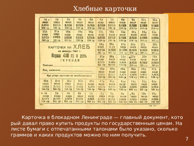 Хлеб­ные кар­точ­ки  Кар­точ­ка в бло­кад­ном Ле­нин­гра­де — глав­ный до­ку­мент, ко­то­рый да­вал пра­во ку­пить про­дук­ты по го­су­дарс­твен­ным це­нам. На листе бу­ма­ги с от­пе­ча­тан­ны­ми та­ло­на­ми бы­ло ука­за­но, сколь­ко грам­мов и ка­ких про­дук­тов мож­но по ним по­лу­чить. 7 