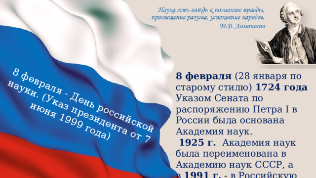 8 февраля - День российской науки. (Указ президента от 7 июня 1999 года)  8 февраля (28 января по старому стилю) 1724 года Указом Сената по распоряжению Петра I в России была основана Академия наук.   1925 г.   Академия наук была переименована в Академию наук СССР, а в  1991 г.  - в Российскую академию наук. 