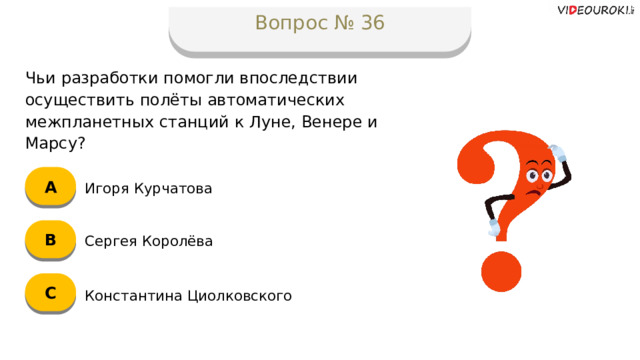 Вопрос № 36 Чьи разработки помогли впоследствии осуществить полёты автоматических межпланетных станций к Луне, Венере и Марсу? А Игоря Курчатова B Сергея Королёва C Константина Циолковского  