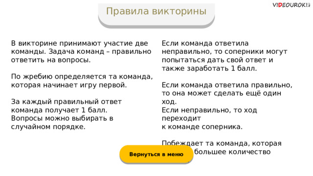 Правила викторины В викторине принимают участие две команды. Задача команд – правильно ответить на вопросы. Если команда ответила неправильно, то соперники могут попытаться дать свой ответ и также заработать 1 балл. По жребию определяется та команда, которая начинает игру первой. Если команда ответила правильно,  то она может сделать ещё один ход. Если неправильно, то ход переходит  к команде соперника. За каждый правильный ответ команда получает 1 балл. Вопросы можно выбирать в случайном порядке. Побеждает та команда, которая набрала большее количество баллов. Вернуться в меню  