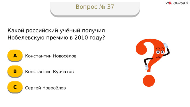 Вопрос № 37 Какой российский учёный получил Нобелевскую премию в 2010 году? А Константин Новосёлов B Константин Курчатов C Сергей Новосёлов  