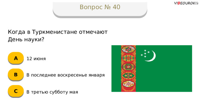 Вопрос № 40 Когда в Туркменистане отмечают День науки? А 12 июня B В последнее воскресенье января C В третью субботу мая  