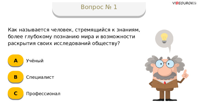 Вопрос № 1 Как называется человек, стремящийся к знаниям, более глубокому познанию мира и возможности раскрытия своих исследований обществу? А Учёный B Специалист C Профессионал  