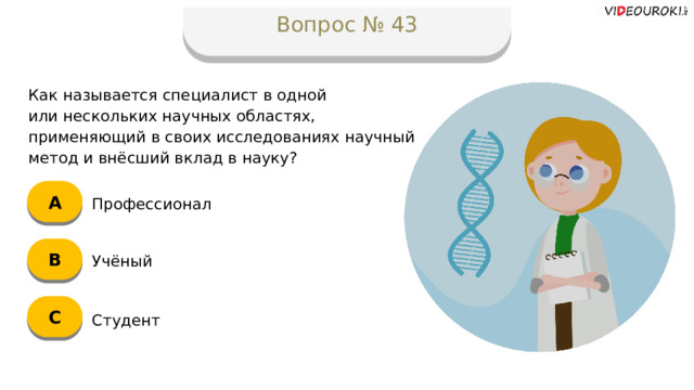 Вопрос № 43 Как называется специалист в одной  или нескольких научных областях, применяющий в своих исследованиях научный метод и внёсший вклад в науку? А Профессионал B Учёный C Студент  