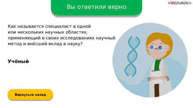 Вы ответили верно Как называется специалист в одной  или нескольких научных областях, применяющий в своих исследованиях научный метод и внёсший вклад в науку? Учёный Вернуться назад  