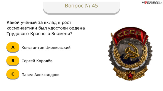 Вопрос № 45 Какой учёный за вклад в рост космонавтики был удостоен ордена Трудового Красного Знамени? А Константин Циолковский B Сергей Королёв C Павел Александров  