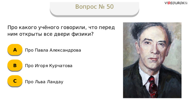 Вопрос № 50 Про какого учёного говорили, что перед ним открыты все двери физики? А Про Павла Александрова B Про Игоря Курчатова C Про Льва Ландау  