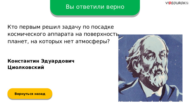 Вы ответили верно Кто первым решил задачу по посадке космического аппарата на поверхность планет, на которых нет атмосферы? Константин Эдуардович Циолковский Вернуться назад  