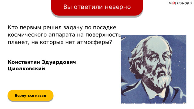 Вы ответили неверно Кто первым решил задачу по посадке космического аппарата на поверхность планет, на которых нет атмосферы? Константин Эдуардович Циолковский Вернуться назад  