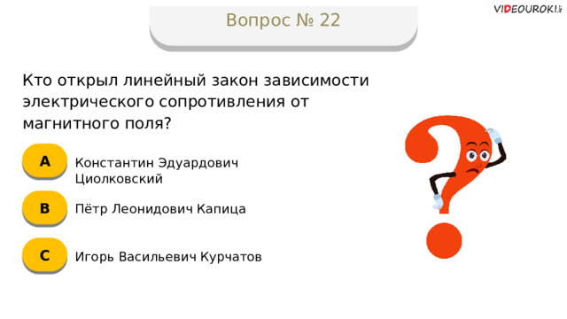 Вопрос № 22 Кто открыл линейный закон зависимости электрического сопротивления от магнитного поля? А Константин Эдуардович Циолковский B Пётр Леонидович Капица C Игорь Васильевич Курчатов  