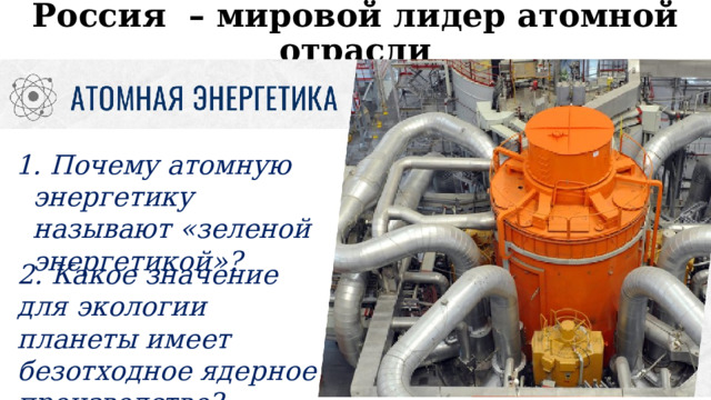 Россия – мировой лидер атомной отрасли  Почему атомную энергетику называют «зеленой энергетикой»? 2. Какое значение для экологии планеты имеет безотходное ядерное производство? 