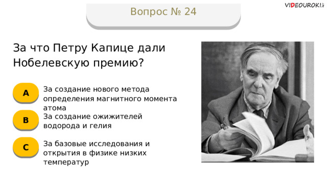 Вопрос № 24 За что Петру Капице дали Нобелевскую премию? А За создание нового метода определения магнитного момента атома B За создание ожижителей водорода и гелия C За базовые исследования и открытия в физике низких температур  