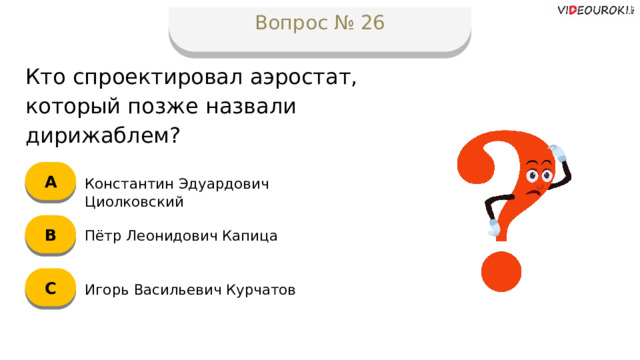 Вопрос № 26 Кто спроектировал аэростат, который позже назвали дирижаблем? А Константин Эдуардович Циолковский B Пётр Леонидович Капица C Игорь Васильевич Курчатов  