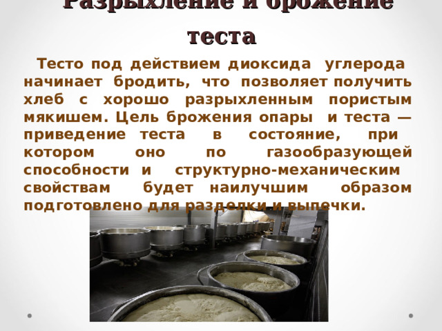  Разрыхление и брожение теста Тесто под действием диоксида углерода начинает бродить, что позволяет получить хлеб с хорошо разрыхленным пористым мякишем. Цель брожения опары и теста — приведение теста в состояние, при котором оно по газообразующей способности и структурно-механическим свойствам будет наилучшим образом подготовлено для разделки и выпечки.  