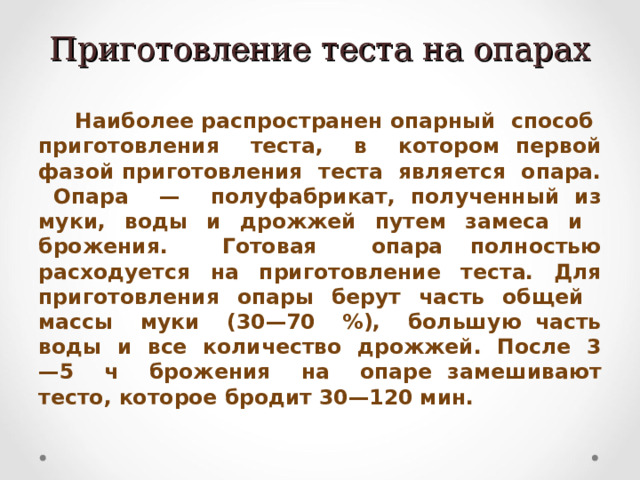 Приготовление теста на опарах  Наиболее распространен опарный способ приготовления теста, в котором первой фазой приготовления теста является опара. Опара — полуфабрикат, полученный из муки, воды и дрожжей путем замеса и брожения. Готовая опара полностью расходуется на приготовление теста. Для приготовления опары берут часть общей массы муки (30—70 %), большую часть воды и все количество дрожжей. После 3—5 ч брожения на опаре замешивают тесто, которое бродит 30—120 мин. 