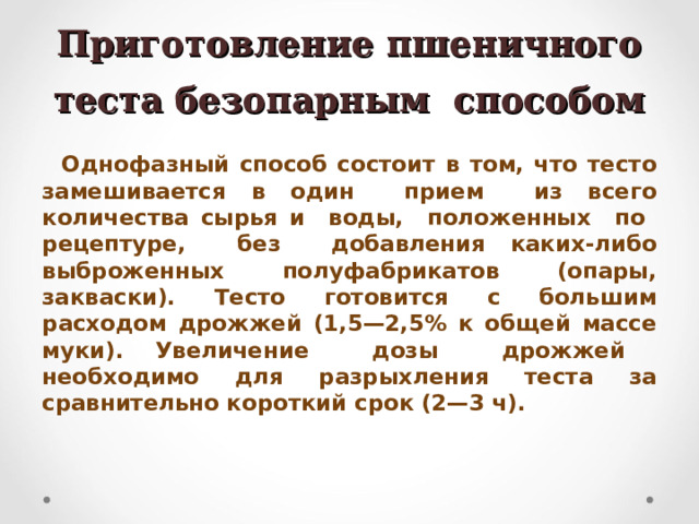 Приготовление пшеничного теста безопарным способом Однофазный способ состоит в том, что тесто замешивается в один прием из всего количества сырья и воды, положенных по рецептуре, без добавления каких-либо выброженных полуфабрикатов (опары, закваски). Тесто готовится с большим расходом дрожжей (1,5—2,5% к общей массе муки). Увеличение дозы дрожжей необходимо для разрыхления теста за сравнительно короткий срок (2—3 ч).  