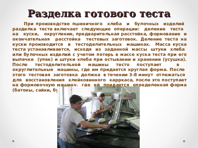 Разделка готового теста При производстве пшеничного хлеба и булочных изделий разделка теста включает следующие операции: деление теста на куски, округление, предварительная расстойка, формование и окончательная расстойка тестовых заготовок. Деление теста на куски производится в тестоделительных машинах. Масса куска теста устанавливается, исходя из заданной массы штуки хлеба или булочных изделий с учетом потерь в массе куска теста при его выпечке (упек) и штуки хлеба при остывании и хранении (усушка). После тестоделительной машины тесто поступает в округлительные машины, где им придается круглая форма. После этого тестовая заготовка должна в течении 3-8 минут отлежаться для восстановления клейковинного карркаса, после это поступает на формовочную машину, где ей придается определенная форма (батоны, сайки, булки и т.д.)  