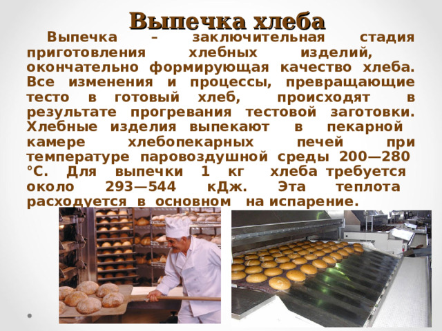  Выпечка хлеба Выпечка – заключительная стадия приготовления хлебных изделий, окончательно формирующая качество хлеба. Все изменения и процессы, превращающие тесто в готовый хлеб, происходят в результате прогревания тестовой заготовки. Хлебные изделия выпекают в пекарной камере хлебопекарных печей при температуре паровоздушной среды 200—280 °С. Для выпечки 1 кг хлеба требуется около 293—544 кДж. Эта теплота расходуется в основном на испарение. 