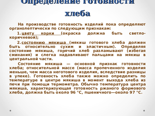 Определение готовности хлеба На производстве готовность изделий пока определяют органолептически по следующим признакам: цвету корки (окраска должна быть светло-коричневой); состоянию мякиша (мякиш готового хлеба должен быть относительно сухим и эластичным). Определяя состояние мякиша, горячий хлеб разламывают (избегая сминания) и слегка надавливают пальцами на мякиш в центральной части. Состояние мякиша — основной признак готовности хлеба; относительной массе (масса пропеченного изделия меньше, чем масса неготового изделия, вследствие разницы в упеке). Готовность хлеба также можно определить по температуре в центре мякиша в момент выхода хлеба из печи при помощи термометра. Обычно температура центра мякиша, характеризующая готовность ржаного формового хлеба, должна быть около 96 °С, пшеничного—около 97 °С.  