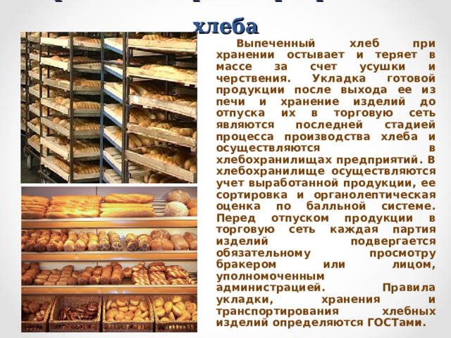 Хранение и транспортирование хлеба Выпеченный хлеб при хранении остывает и теряет в массе за счет усушки и черствения. Укладка готовой продукции после выхода ее из печи и хранение изделий до отпуска их в торговую сеть являются последней стадией процесса производства хлеба и осуществляются в хлебохранилищах предприятий. В хлебохранилище осуществляются учет выработанной продукции, ее сортировка и органолептическая оценка по балльной системе. Перед отпуском продукции в торговую сеть каждая партия изделий подвергается обязательному просмотру бракером или лицом, уполномоченным администрацией. Правила укладки, хранения и транспортирования хлебных изделий определяются ГОСТами. 