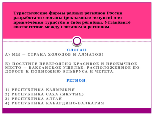 Туристические фирмы разных регионов России разработали слоганы (рекламные лозунги) для привлечения туристов в свои регионы. Установите соответствие между слоганом и регионом.  СЛОГАН А) Мы — страна холодов и алмазов!  Б) Посетите невероятно красивое и необычное место — Баксанское ущелье, расположенное по дороге к подножию Эльбруса и Чегета.  РЕГИОН  1) Республика Калмыкия 2) Республика Саха (Якутия) 3) Республика Алтай 4) Республика Кабардино-Балкария  