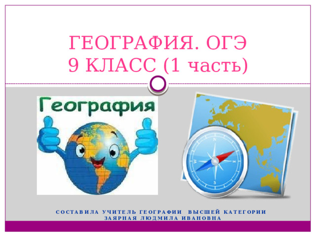 ГЕОГРАФИЯ. ОГЭ  9 КЛАСС (1 часть) Составила учитель географии высшей категории Заярная Людмила Ивановна 