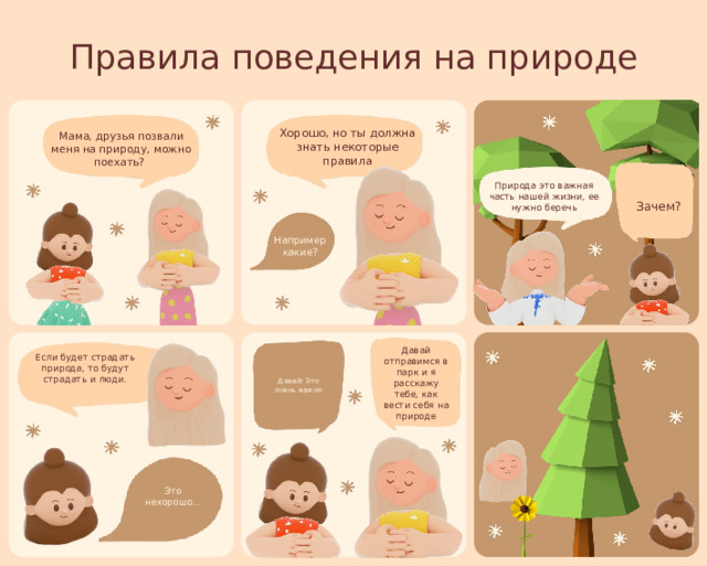 Правила поведения на природе Хорошо, но ты должна знать некоторые правила Мама, друзья позвали меня на природу, можно поехать? Природа это важная часть нашей жизни, ее нужно беречь Зачем? Например какие? Давай отправимся в парк и я расскажу тебе, как вести себя на природе Если будет страдать природа, то будут страдать и люди. Давай! Это очень важно Это нехорошо... 