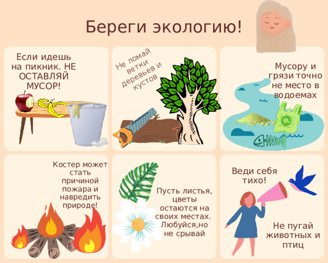 Не ломай ветки деревьев и кустов Береги экологию! Если идешь на пикник. НЕ ОСТАВЛЯЙ МУСОР! Мусору и грязи точно не место в водоемах Костер может стать причиной пожара и навредить природе! Веди себя тихо! Пусть листья, цветы остаются на своих местах. Любуйся,но не срывай Не пугай животных и птиц 