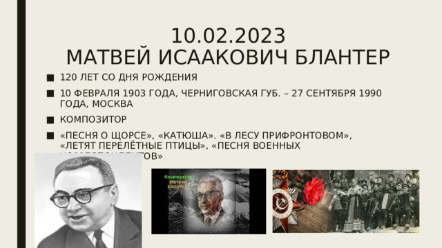 10.02.2023  МАТВЕЙ ИСААКОВИЧ БЛАНТЕР 120 ЛЕТ СО ДНЯ РОЖДЕНИЯ 10 ФЕВРАЛЯ 1903 ГОДА, ЧЕРНИГОВСКАЯ ГУБ. – 27 СЕНТЯБРЯ 1990 ГОДА, МОСКВА КОМПОЗИТОР «ПЕСНЯ О ЩОРСЕ», «КАТЮША». «В ЛЕСУ ПРИФРОНТОВОМ», «ЛЕТЯТ ПЕРЕЛЁТНЫЕ ПТИЦЫ», «ПЕСНЯ ВОЕННЫХ КОРРЕСПОНДЕНТОВ» 