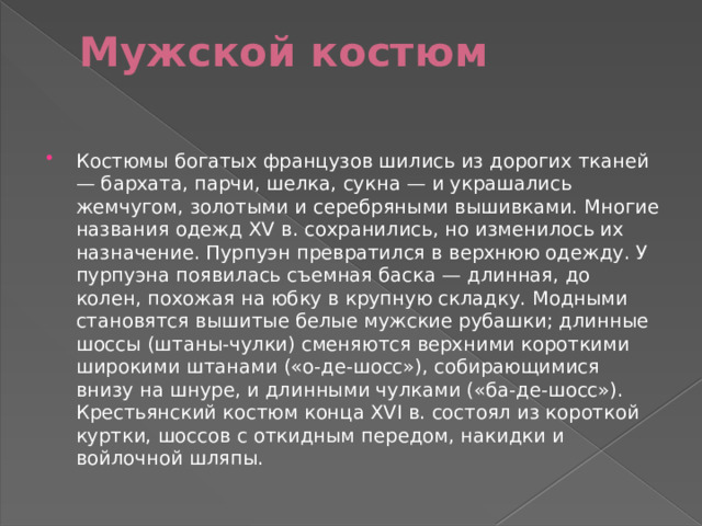 Мужской костюм   Костюмы богатых французов шились из дорогих тканей — бархата, парчи, шелка, сукна — и украшались жемчугом, золотыми и серебряными вышивками. Многие названия одежд XV в. сохранились, но изменилось их назначение. Пурпуэн превратился в верхнюю одежду. У пурпуэна появилась съемная баска — длинная, до колен, похожая на юбку в крупную складку. Модными становятся вышитые белые мужские рубашки; длинные шоссы (штаны-чулки) сменяются верхними короткими широкими штанами («о-де-шосс»), собирающимися внизу на шнуре, и длинными чулками («ба-де-шосс»). Крестьянский костюм конца XVI в. состоял из короткой куртки, шоссов с откидным передом, накидки и войлочной шляпы. 