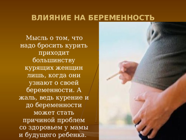 ВЛИЯНИЕ НА БЕРЕМЕННОСТЬ  Мысль о том, что надо бросить курить приходит большинству курящих женщин лишь, когда они узнают о своей беременности. А жаль, ведь курение и до беременности может стать причиной проблем со здоровьем у мамы и будущего ребенка. 