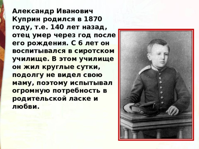 Александр Иванович Куприн родился в 1870 году, т.е. 140 лет назад, отец умер через год после его рождения. С 6 лет он воспитывался в сиротском училище. В этом училище он жил круглые сутки, подолгу не видел свою маму, поэтому испытывал огромную потребность в родительской ласке и любви. 